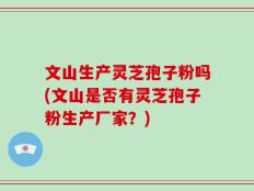 文山生产灵芝孢子粉吗(文山是否有灵芝孢子粉生产厂家？)