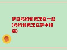 梦见妈妈和灵芝在一起(妈妈和灵芝在梦中相遇)