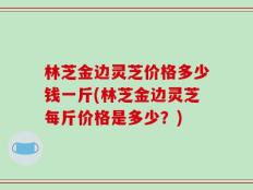 林芝金边灵芝价格多少钱一斤(林芝金边灵芝每斤价格是多少？)