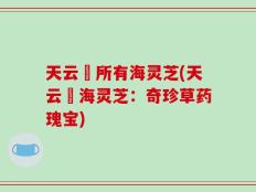 天云峠所有海灵芝(天云峠海灵芝：奇珍草药瑰宝)