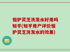 恒护灵芝洗发水好用吗知乎(知乎用户评价恒护灵芝洗发水的效果)