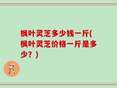 枫叶灵芝多少钱一斤(枫叶灵芝价格一斤是多少？)