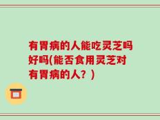 有胃病的人能吃灵芝吗好吗(能否食用灵芝对有胃病的人？)