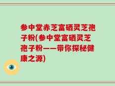 参中堂赤芝富硒灵芝孢子粉(参中堂富硒灵芝孢子粉——带你探秘健康之源)