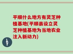 平顺什么地方有灵芝种植基地(平顺县设立灵芝种植基地为当地农业注入新动力)