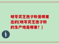明苓灵芝孢子粉是哪里出的(明苓灵芝孢子粉的生产地是哪里？)
