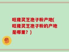 旺隆灵芝孢子粉产地(旺隆灵芝孢子粉的产地是哪里？)