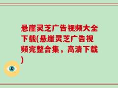 悬崖灵芝广告视频大全下载(悬崖灵芝广告视频完整合集，高清下载)