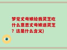 梦见丈母娘给我灵芝吃什么意思丈母娘送灵芝？这是什么含义)