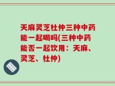 天麻灵芝杜仲三种中药能一起喝吗(三种中药能否一起饮用：天麻、灵芝、杜仲)