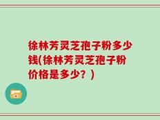 徐林芳灵芝孢子粉多少钱(徐林芳灵芝孢子粉价格是多少？)