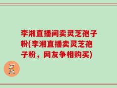 李湘直播间卖灵芝孢子粉(李湘直播卖灵芝孢子粉，网友争相购买)