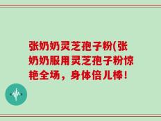 张奶奶灵芝孢子粉(张奶奶服用灵芝孢子粉惊艳全场，身体倍儿棒！