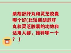 柴胡舒肝丸和灵芝胶囊哪个好(比较柴胡舒肝丸和灵芝胶囊的功效和适用人群，推荐哪一个？ )