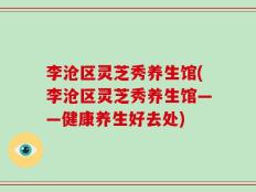 李沧区灵芝秀养生馆(李沧区灵芝秀养生馆——健康养生好去处)