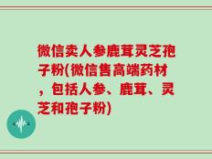 微信卖人参鹿茸灵芝孢子粉(微信售高端药材，包括人参、鹿茸、灵芝和孢子粉)