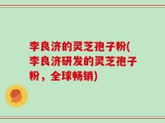 李良济的灵芝孢子粉(李良济研发的灵芝孢子粉，全球畅销)