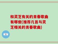 和灵芝有关的青春歌曲有哪些(推荐几首与灵芝相关的青春歌曲)