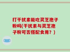 打干扰素能吃灵芝孢子粉吗(干扰素与灵芝孢子粉可否搭配食用？)