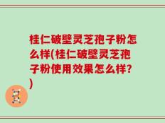 桂仁破壁灵芝孢子粉怎么样(桂仁破壁灵芝孢子粉使用效果怎么样？)