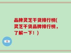 品牌灵芝干货排行榜(灵芝干货品牌排行榜，了解一下！)