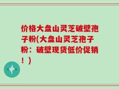 价格大盘山灵芝破壁孢子粉(大盘山灵芝孢子粉：破壁现货低价促销！)