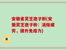 安徽省灵芝孢子粉(安徽灵芝孢子粉：消除疲劳，提升免疫力)