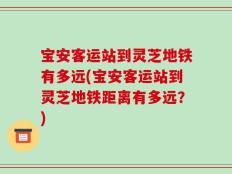 宝安客运站到灵芝地铁有多远(宝安客运站到灵芝地铁距离有多远？)