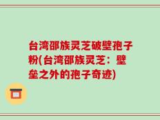 台湾邵族灵芝破壁孢子粉(台湾邵族灵芝：壁垒之外的孢子奇迹)