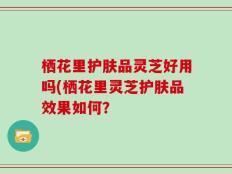 栖花里护肤品灵芝好用吗(栖花里灵芝护肤品效果如何？