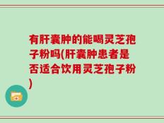 有肝囊肿的能喝灵芝孢子粉吗(肝囊肿患者是否适合饮用灵芝孢子粉)