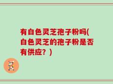 有白色灵芝孢子粉吗(白色灵芝的孢子粉是否有供应？)