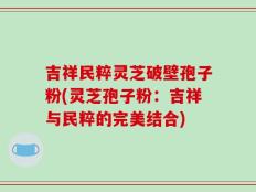 吉祥民粹灵芝破壁孢子粉(灵芝孢子粉：吉祥与民粹的完美结合)