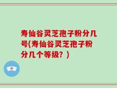 寿仙谷灵芝孢子粉分几号(寿仙谷灵芝孢子粉分几个等级？)