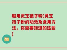 服用灵芝孢子粉(灵芝孢子粉的功效及食用方法，你需要知道的这些)