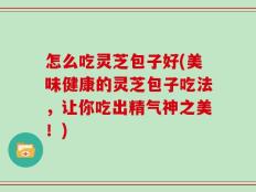 怎么吃灵芝包子好(美味健康的灵芝包子吃法，让你吃出精气神之美！)