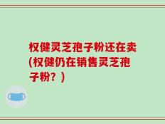 权健灵芝孢子粉还在卖(权健仍在销售灵芝孢子粉？)