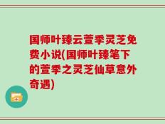 国师叶臻云萱季灵芝免费小说(国师叶臻笔下的萱季之灵芝仙草意外奇遇)