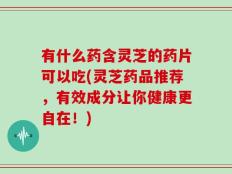 有什么药含灵芝的药片可以吃(灵芝药品推荐，有效成分让你健康更自在！)