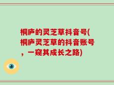 桐庐的灵芝草抖音号(桐庐灵芝草的抖音账号，一窥其成长之路)