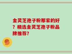 金灵芝孢子粉那家的好？精选金灵芝孢子粉品牌推荐？