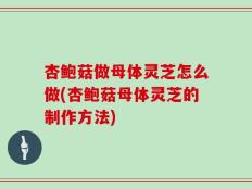 杏鲍菇做母体灵芝怎么做(杏鲍菇母体灵芝的制作方法)