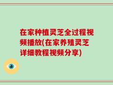 在家种植灵芝全过程视频播放(在家养殖灵芝详细教程视频分享)