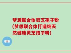 梦想联合体灵芝孢子粉(梦想联合体打造纯天然健康灵芝孢子粉)