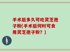 手术后多久可吃灵芝孢子粉(手术后何时可食用灵芝孢子粉？)
