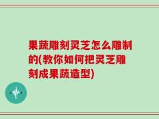 果蔬雕刻灵芝怎么雕制的(教你如何把灵芝雕刻成果蔬造型)