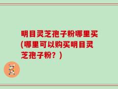 明目灵芝孢子粉哪里买(哪里可以购买明目灵芝孢子粉？)