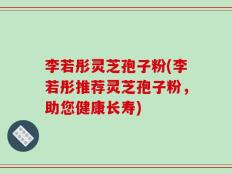 李若彤灵芝孢子粉(李若彤推荐灵芝孢子粉，助您健康长寿)