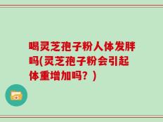 喝灵芝孢子粉人体发胖吗(灵芝孢子粉会引起体重增加吗？)