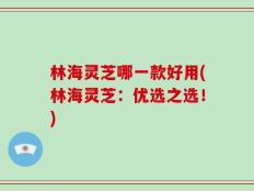 林海灵芝哪一款好用(林海灵芝：优选之选！)